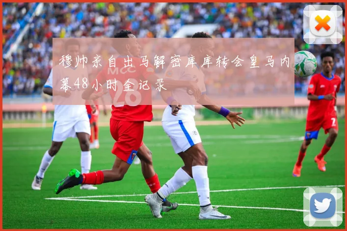 穆帅亲自出马解密库库转会皇马内幕48小时全记录