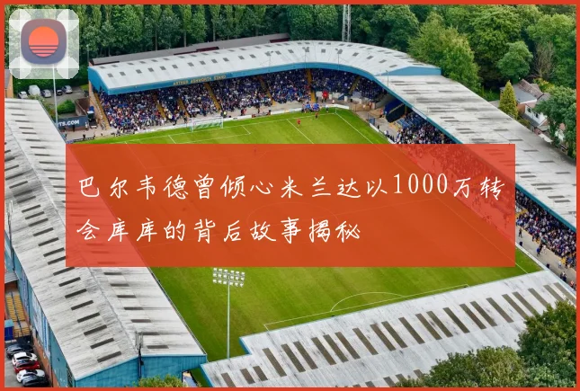 巴尔韦德曾倾心米兰达以1000万转会库库的背后故事揭秘