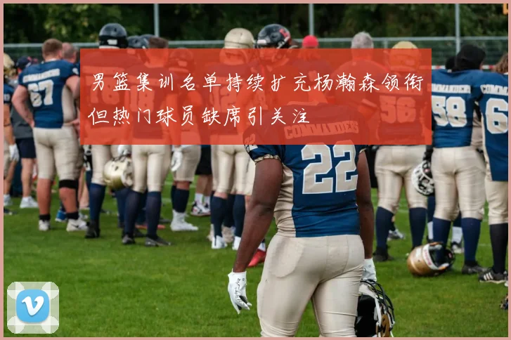 男篮集训名单持续扩充杨瀚森领衔但热门球员缺席引关注