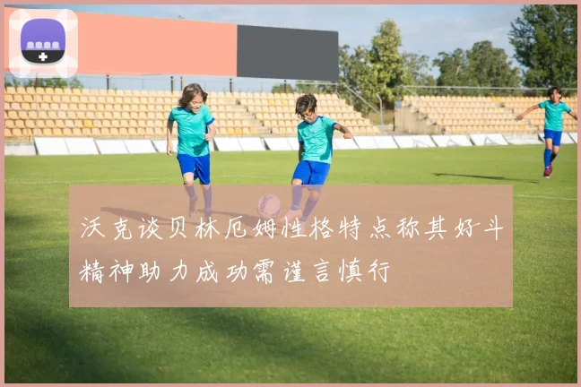 沃克谈贝林厄姆性格特点称其好斗精神助力成功需谨言慎行