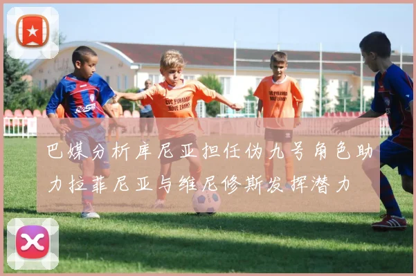 巴媒分析库尼亚担任伪九号角色助力拉菲尼亚与维尼修斯发挥潜力
