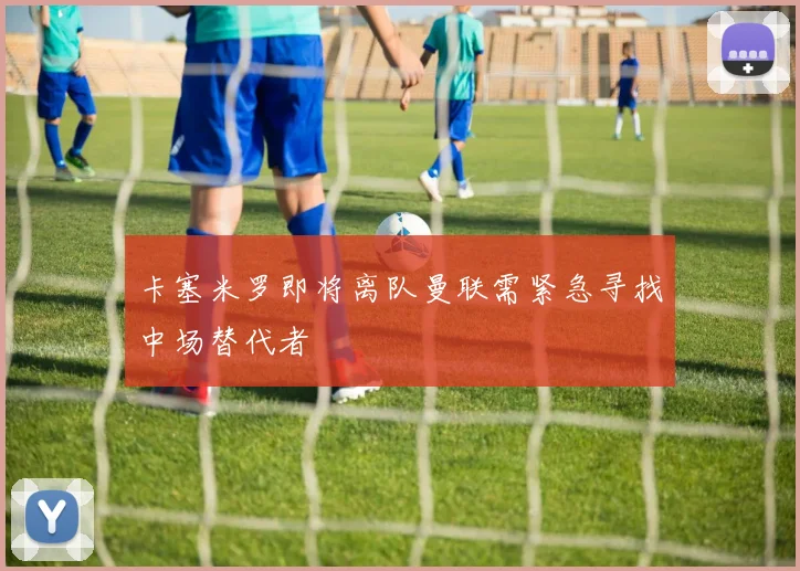 卡塞米罗即将离队曼联需紧急寻找中场替代者