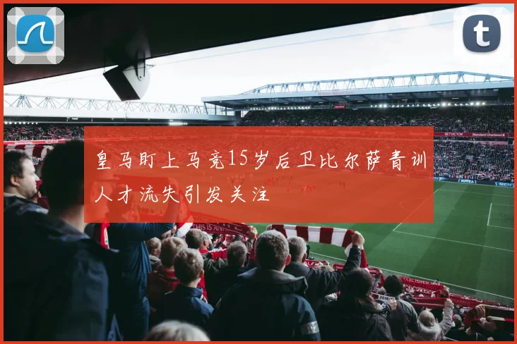 皇马盯上马竞15岁后卫比尔萨青训人才流失引发关注