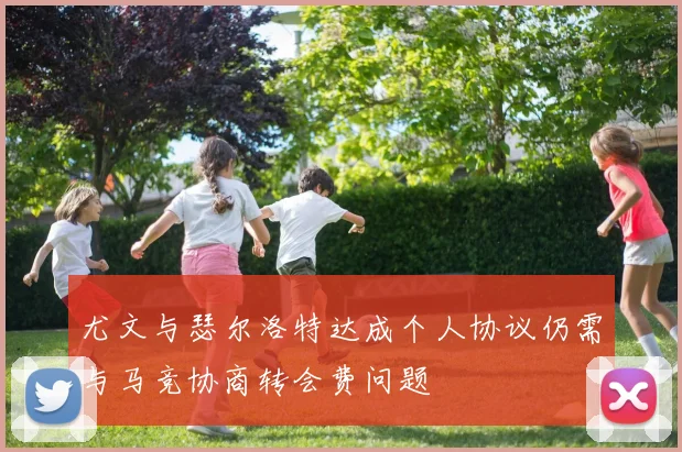 尤文与瑟尔洛特达成个人协议仍需与马竞协商转会费问题