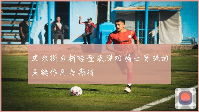 皮尔斯分析哈登表现对骑士晋级的关键作用与期待