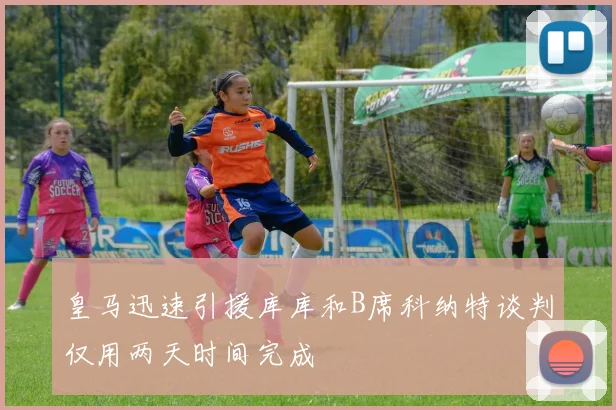 皇马迅速引援库库和B席科纳特谈判仅用两天时间完成