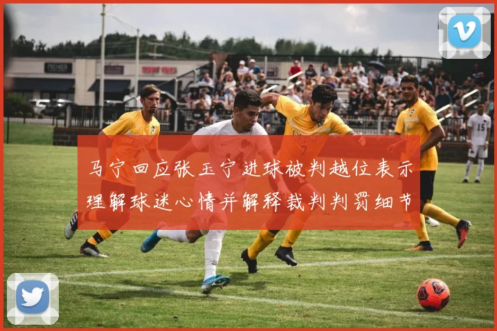马宁回应张玉宁进球被判越位表示理解球迷心情并解释裁判判罚细节