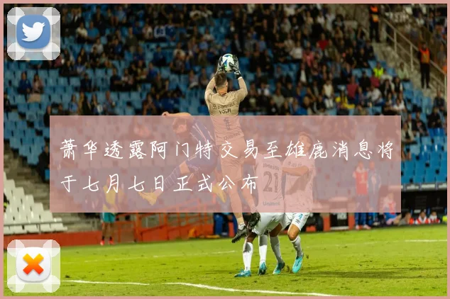 萧华透露阿门特交易至雄鹿消息将于七月七日正式公布