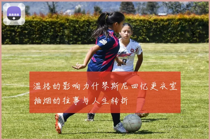 温格的影响力什琴斯尼回忆更衣室抽烟的往事与人生转折