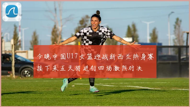 今晚中国U17女篮迎战新西兰热身赛接下来五天将进行四场激烈对决