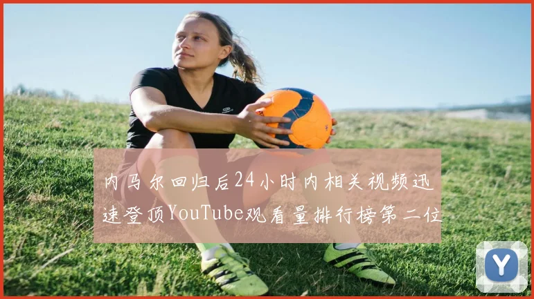 内马尔回归后24小时内相关视频迅速登顶YouTube观看量排行榜第二位