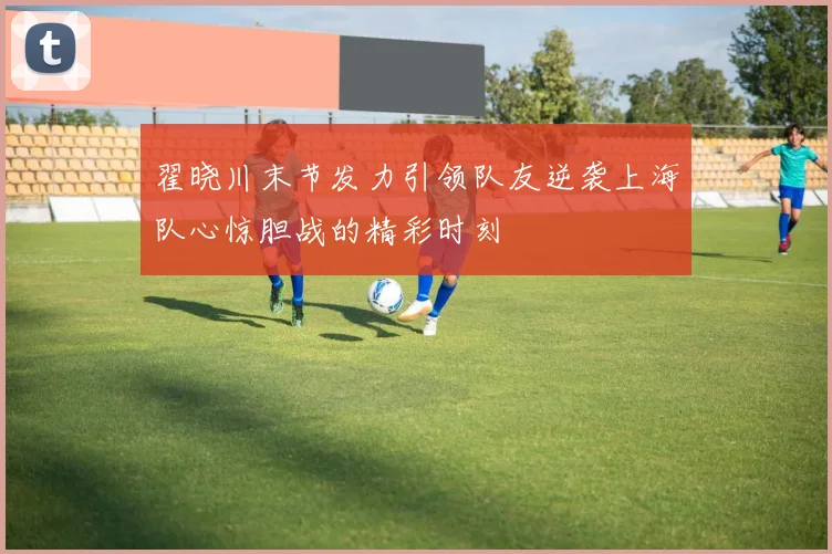翟晓川末节发力引领队友逆袭上海队心惊胆战的精彩时刻